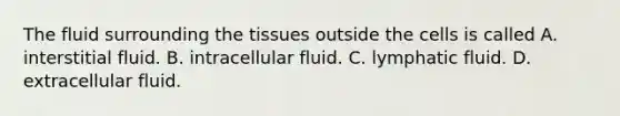 The fluid surrounding the tissues outside the cells is called A. interstitial fluid. B. intracellular fluid. C. lymphatic fluid. D. extracellular fluid.