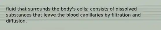 fluid that surrounds the body's cells; consists of dissolved substances that leave the blood capillaries by filtration and diffusion.