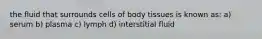 the fluid that surrounds cells of body tissues is known as: a) serum b) plasma c) lymph d) interstitial fluid