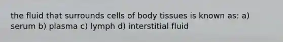 the fluid that surrounds cells of body tissues is known as: a) serum b) plasma c) lymph d) interstitial fluid