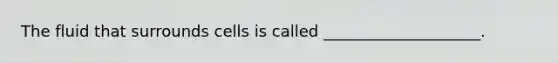The fluid that surrounds cells is called ____________________.