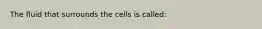 The fluid that surrounds the cells is called: