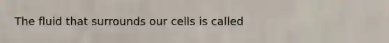 The fluid that surrounds our cells is called