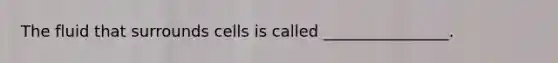 The fluid that surrounds cells is called ________________.