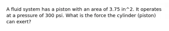 A fluid system has a piston with an area of 3.75 in^2. It operates at a pressure of 300 psi. What is the force the cylinder (piston) can exert?