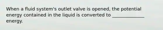 When a fluid system's outlet valve is opened, the potential energy contained in the liquid is converted to ______________ energy.