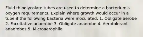 Fluid thioglycolate tubes are used to determine a bacterium's oxygen requirements. Explain where growth would occur in a tube if the following bacteria were inoculated. 1. Obligate aerobe 2. Facultative anaerobe 3. Obligate anaerobe 4. Aerotolerant anaerobes 5. Microaerophile