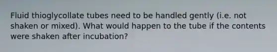 Fluid thioglycollate tubes need to be handled gently (i.e. not shaken or mixed). What would happen to the tube if the contents were shaken after incubation?