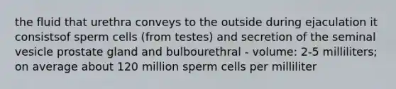 the fluid that urethra conveys to the outside during ejaculation it consistsof sperm cells (from testes) and secretion of the seminal vesicle prostate gland and bulbourethral - volume: 2-5 milliliters; on average about 120 million sperm cells per milliliter