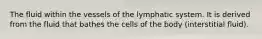 The fluid within the vessels of the lymphatic system. It is derived from the fluid that bathes the cells of the body (interstitial fluid).