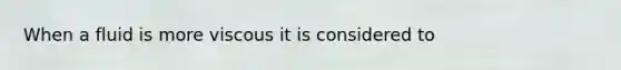 When a fluid is more viscous it is considered to