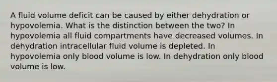 A fluid volume deficit can be caused by either dehydration or hypovolemia. What is the distinction between the two? In hypovolemia all fluid compartments have decreased volumes. In dehydration intracellular fluid volume is depleted. In hypovolemia only blood volume is low. In dehydration only blood volume is low.