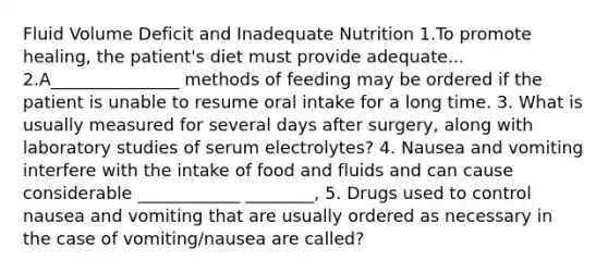 Fluid Volume Deficit and Inadequate Nutrition 1.To promote healing, the patient's diet must provide adequate... 2.A_______________ methods of feeding may be ordered if the patient is unable to resume oral intake for a long time. 3. What is usually measured for several days after surgery, along with laboratory studies of serum electrolytes? 4. Nausea and vomiting interfere with the intake of food and fluids and can cause considerable ____________ ________, 5. Drugs used to control nausea and vomiting that are usually ordered as necessary in the case of vomiting/nausea are called?