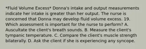 *Fluid Volume Excess* Donna's intake and output measurements indicate her intake is greater than her output. The nurse is concerned that Donna may develop fluid volume excess. 19. Which assessment is important for the nurse to perform? A. Auscultate the client's breath sounds. B. Measure the client's tympanic temperature. C. Compare the client's muscle strength bilaterally. D. Ask the client if she is experiencing any syncope.