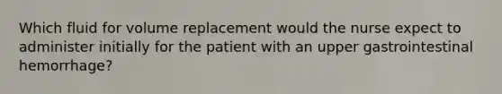 Which fluid for volume replacement would the nurse expect to administer initially for the patient with an upper gastrointestinal hemorrhage?