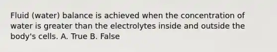 Fluid (water) balance is achieved when the concentration of water is greater than the electrolytes inside and outside the body's cells. A. True B. False