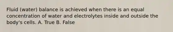 Fluid (water) balance is achieved when there is an equal concentration of water and electrolytes inside and outside the body's cells. A. True B. False