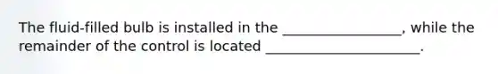 The fluid-filled bulb is installed in the _________________, while the remainder of the control is located ______________________.