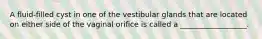 A fluid-filled cyst in one of the vestibular glands that are located on either side of the vaginal orifice is called a __________________.