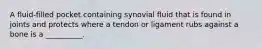 A fluid-filled pocket containing synovial fluid that is found in joints and protects where a tendon or ligament rubs against a bone is a __________.