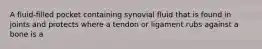 A fluid-filled pocket containing synovial fluid that is found in joints and protects where a tendon or ligament rubs against a bone is a