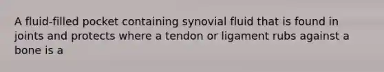 A fluid-filled pocket containing synovial fluid that is found in joints and protects where a tendon or ligament rubs against a bone is a