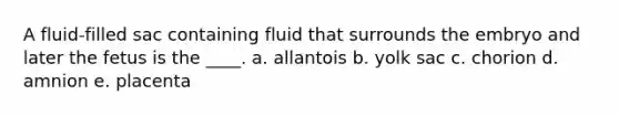 A fluid-filled sac containing fluid that surrounds the embryo and later the fetus is the ____. a. allantois b. yolk sac c. chorion d. amnion e. placenta