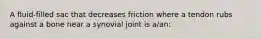 A fluid-filled sac that decreases friction where a tendon rubs against a bone near a synovial joint is a/an: