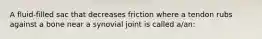 A fluid-filled sac that decreases friction where a tendon rubs against a bone near a synovial joint is called a/an: