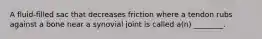 A fluid-filled sac that decreases friction where a tendon rubs against a bone near a synovial joint is called a(n) ________.