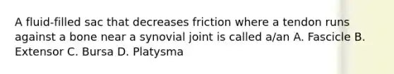 A fluid-filled sac that decreases friction where a tendon runs against a bone near a synovial joint is called a/an A. Fascicle B. Extensor C. Bursa D. Platysma