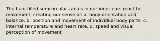 The fluid-filled semicircular canals in our inner ears react to movement, creating our sense of: a. body orientation and balance. b. position and movement of individual body parts. c. internal temperature and heart rate. d. speed and visual perception of movement