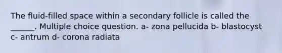 The fluid-filled space within a secondary follicle is called the ______. Multiple choice question. a- zona pellucida b- blastocyst c- antrum d- corona radiata