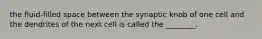 the fluid-filled space between the synaptic knob of one cell and the dendrites of the next cell is called the ________.