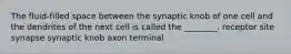 The fluid-filled space between the synaptic knob of one cell and the dendrites of the next cell is called the ________. receptor site synapse synaptic knob axon terminal