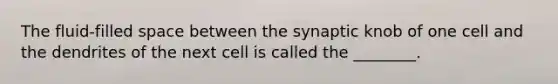 The fluid-filled space between the synaptic knob of one cell and the dendrites of the next cell is called the ________.