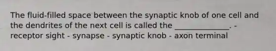 The fluid-filled space between the synaptic knob of one cell and the dendrites of the next cell is called the ______________. - receptor sight - synapse - synaptic knob - axon terminal