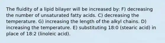 The fluidity of a lipid bilayer will be increased by: F) decreasing the number of unsaturated fatty acids. C) decreasing the temperature. G) increasing the length of the alkyl chains. D) increasing the temperature. E) substituting 18:0 (stearic acid) in place of 18:2 (linoleic acid).