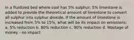 In a fluidized bed where coal has 5% sulphur; 5% limestone is added to provide the theoretical amount of limestone to convert all sulphur into sulphur dioxide. If the amount of limestone is increased from 5% to 15%, what will be its impact on emissions: a. 5% reduction b. 80% reduction c. 90% reduction d. Wastage of money - no impact