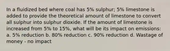 In a fluidized bed where coal has 5% sulphur; 5% limestone is added to provide the theoretical amount of limestone to convert all sulphur into sulphur dioxide. If the amount of limestone is increased from 5% to 15%, what will be its impact on emissions: a. 5% reduction b. 80% reduction c. 90% reduction d. Wastage of money - no impact