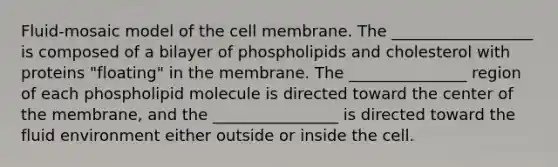 Fluid-mosaic model of the cell membrane. The __________________ is composed of a bilayer of phospholipids and cholesterol with proteins "floating" in the membrane. The _______________ region of each phospholipid molecule is directed toward the center of the membrane, and the ________________ is directed toward the fluid environment either outside or inside the cell.