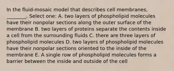 In the fluid-mosaic model that describes cell membranes, ________. Select one: A. two layers of phospholipid molecules have their nonpolar sections along the outer surface of the membrane B. two layers of proteins separate the contents inside a cell from the surrounding fluids C. there are three layers of phospholipid molecules D. two layers of phospholipid molecules have their nonpolar sections oriented to the inside of the membrane E. A single row of phospholipid molecules forms a barrier between the inside and outside of the cell