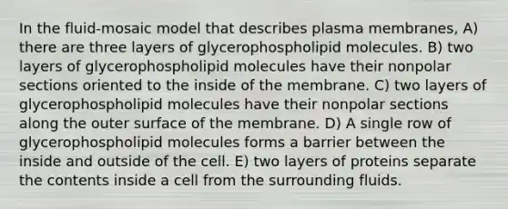 In the fluid-mosaic model that describes plasma membranes, A) there are three layers of glycerophospholipid molecules. B) two layers of glycerophospholipid molecules have their nonpolar sections oriented to the inside of the membrane. C) two layers of glycerophospholipid molecules have their nonpolar sections along the outer surface of the membrane. D) A single row of glycerophospholipid molecules forms a barrier between the inside and outside of the cell. E) two layers of proteins separate the contents inside a cell from the surrounding fluids.