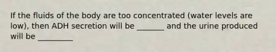 If the fluids of the body are too concentrated (water levels are low), then ADH secretion will be _______ and the urine produced will be _________