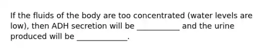 If the fluids of the body are too concentrated (water levels are low), then ADH secretion will be ___________ and the urine produced will be _____________.