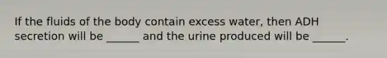 If the fluids of the body contain excess water, then ADH secretion will be ______ and the urine produced will be ______.