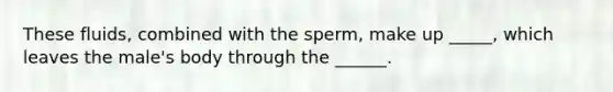 These fluids, combined with the sperm, make up _____, which leaves the male's body through the ______.