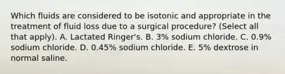 Which fluids are considered to be isotonic and appropriate in the treatment of fluid loss due to a surgical procedure? (Select all that apply). A. Lactated Ringer's. B. 3% sodium chloride. C. 0.9% sodium chloride. D. 0.45% sodium chloride. E. 5% dextrose in normal saline.