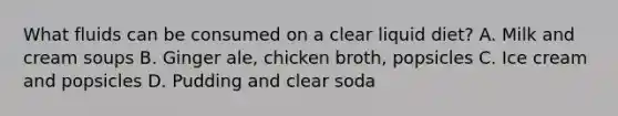 What fluids can be consumed on a clear liquid diet? A. Milk and cream soups B. Ginger ale, chicken broth, popsicles C. Ice cream and popsicles D. Pudding and clear soda