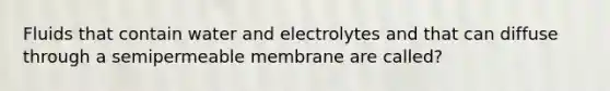 Fluids that contain water and electrolytes and that can diffuse through a semipermeable membrane are called?